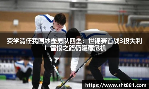 费学清任我国冰壶男队四垒：世锦赛首战3投失利！雪恨之路仍隐藏危机